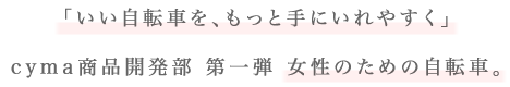 「いい自転車を、もっと手にいれやすく」cyma商品開発部 第一弾 女性のための自転車。
