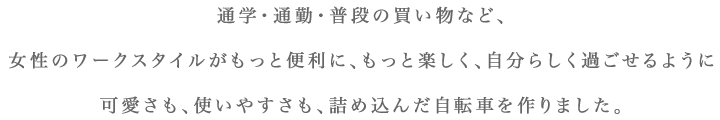 通学・通勤・普段の買い物など、女性のワークスタイルがもっと便利に、もっと楽しく、自分らしく過ごせるように可愛さも、使いやすさも、詰め込んだ自転車を作りました。