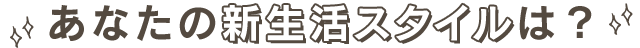 あなたの新生活スタイルは?