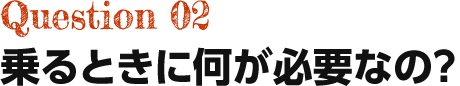 Question02 乗るときに何が必要なの？