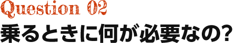 Question02 乗るときに何が必要なの?