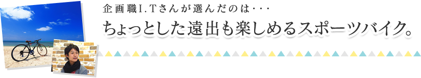企画職I.Tさんが選んだのは・・・ちょっとした遠出も楽しめるスポーツバイク。