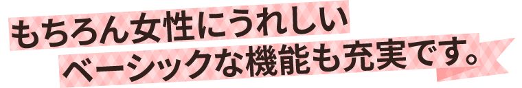 もちろん女性にうれしいベーシックな機能も充実です。